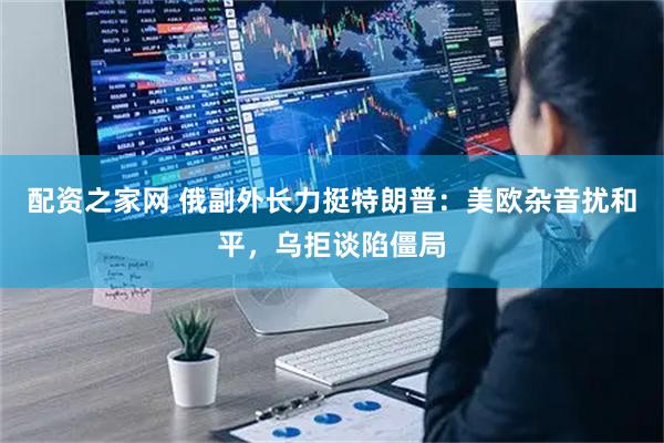 配资之家网 俄副外长力挺特朗普：美欧杂音扰和平，乌拒谈陷僵局