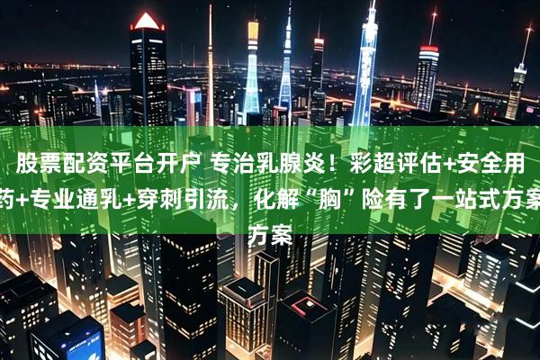 股票配资平台开户 专治乳腺炎！彩超评估+安全用药+专业通乳+穿刺引流，化解“胸”险有了一站式方案