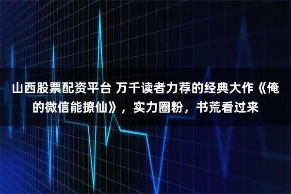 山西股票配资平台 万千读者力荐的经典大作《俺的微信能撩仙》，实力圈粉，书荒看过来