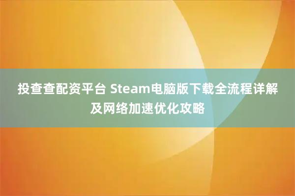 投查查配资平台 Steam电脑版下载全流程详解及网络加速优化攻略