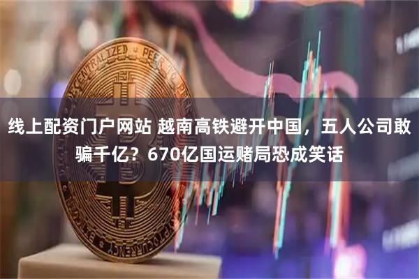 线上配资门户网站 越南高铁避开中国，五人公司敢骗千亿？670亿国运赌局恐成笑话