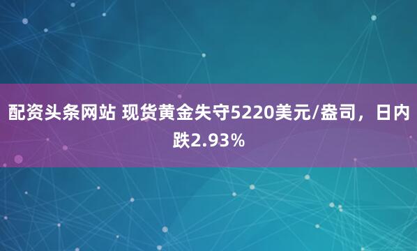 配资头条网站 现货黄金失守5220美元/盎司，日内跌2.93%