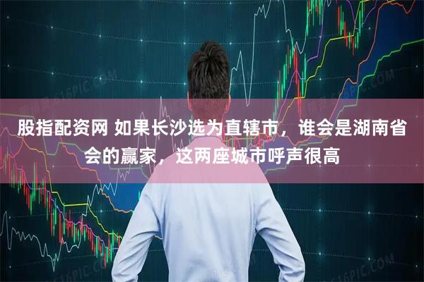 股指配资网 如果长沙选为直辖市,谁会是湖南省会的赢家,这两座城市呼声很高