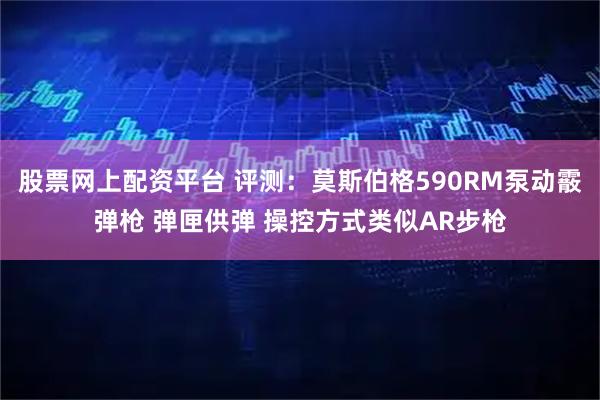 股票网上配资平台 评测：莫斯伯格590RM泵动霰弹枪 弹匣供弹 操控方式类似AR步枪
