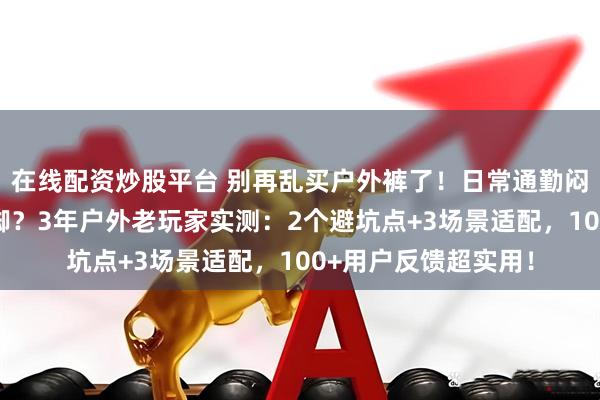 在线配资炒股平台 别再乱买户外裤了！日常通勤闷汗、专业探险磨裤脚？3年户外老玩家实测：2个避坑点+3场景适配，100+用户反馈超实用！