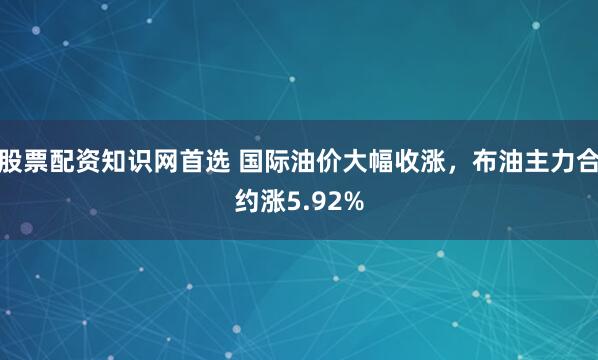 股票配资知识网首选 国际油价大幅收涨，布油主力合约涨5.92%