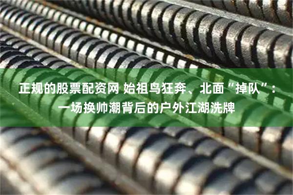 正规的股票配资网 始祖鸟狂奔、北面“掉队”：一场换帅潮背后的户外江湖洗牌