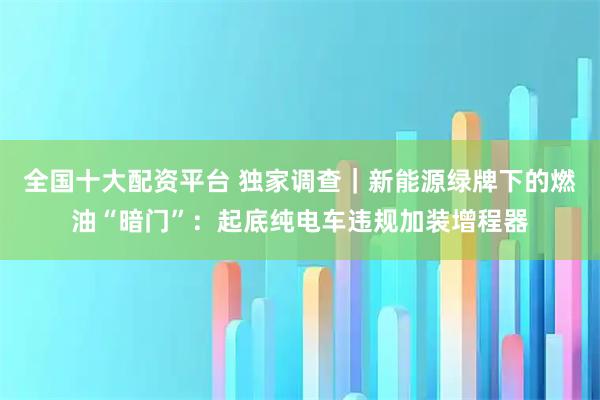 全国十大配资平台 独家调查｜新能源绿牌下的燃油“暗门”：起底纯电车违规加装增程器