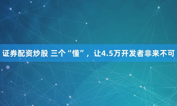 证券配资炒股 三个“懂”，让4.5万开发者非来不可
