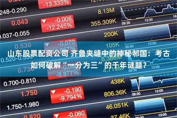 山东股票配资公司 齐鲁夹缝中的神秘邿国:考古如何破解“一分为三”的千年谜题?