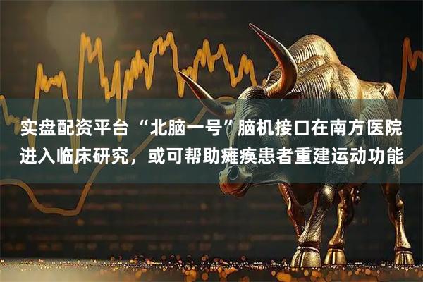 实盘配资平台 “北脑一号”脑机接口在南方医院进入临床研究，或可帮助瘫痪患者重建运动功能