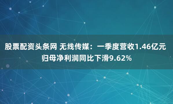 股票配资头条网 无线传媒：一季度营收1.46亿元 归母净利润同比下滑9.62%