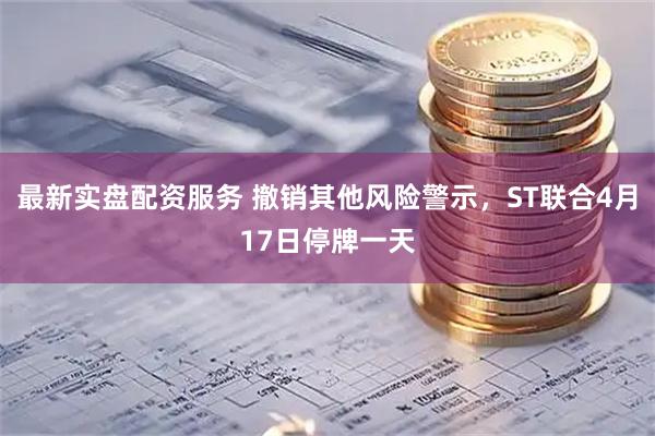最新实盘配资服务 撤销其他风险警示，ST联合4月17日停牌一天