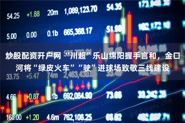 炒股配资开户网 “川超”乐山绵阳握手言和，金口河将“绿皮火车”“驶”进球场致敬三线建设